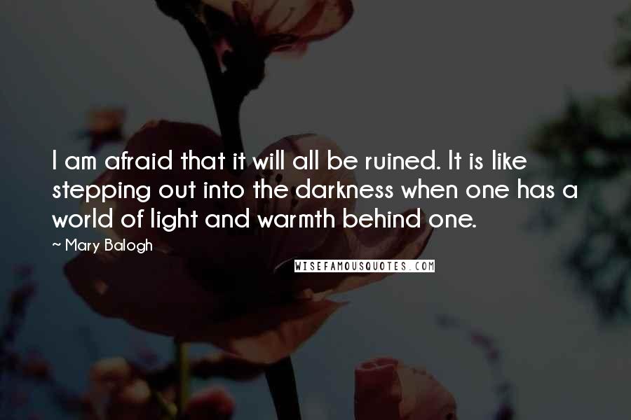 Mary Balogh Quotes: I am afraid that it will all be ruined. It is like stepping out into the darkness when one has a world of light and warmth behind one.