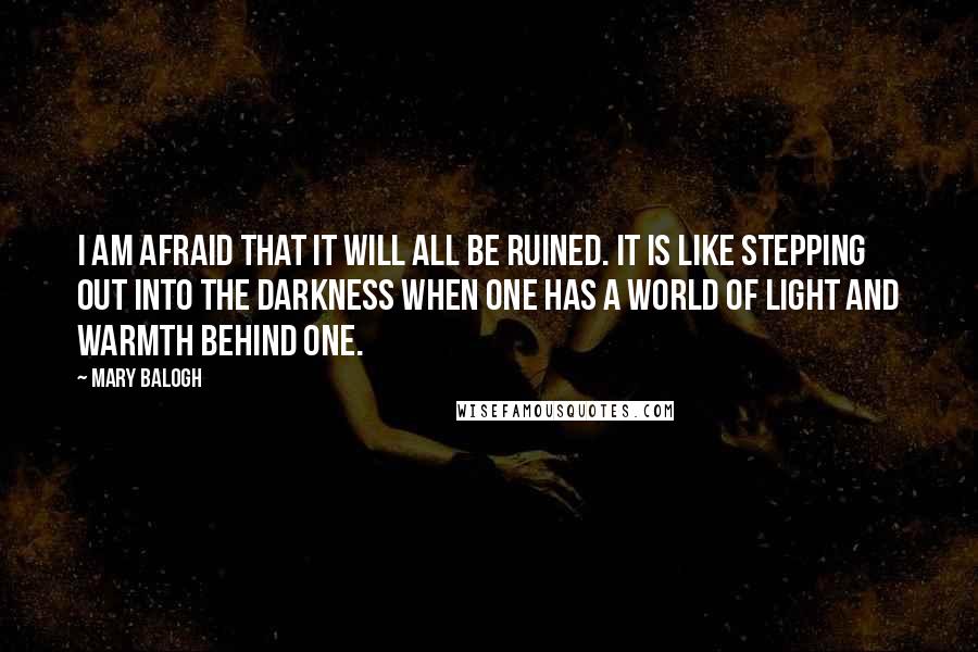 Mary Balogh Quotes: I am afraid that it will all be ruined. It is like stepping out into the darkness when one has a world of light and warmth behind one.