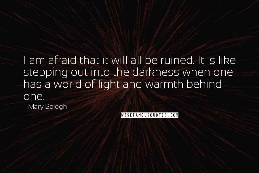 Mary Balogh Quotes: I am afraid that it will all be ruined. It is like stepping out into the darkness when one has a world of light and warmth behind one.