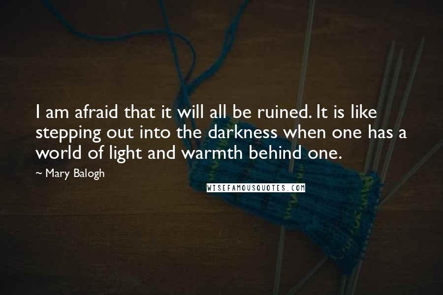 Mary Balogh Quotes: I am afraid that it will all be ruined. It is like stepping out into the darkness when one has a world of light and warmth behind one.