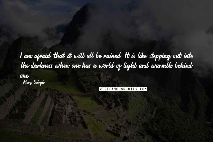 Mary Balogh Quotes: I am afraid that it will all be ruined. It is like stepping out into the darkness when one has a world of light and warmth behind one.