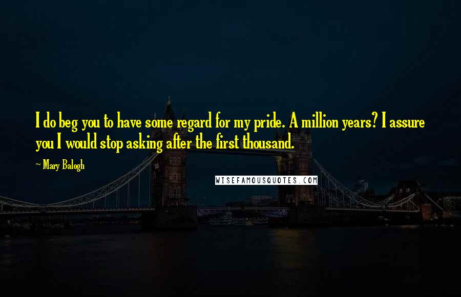 Mary Balogh Quotes: I do beg you to have some regard for my pride. A million years? I assure you I would stop asking after the first thousand.