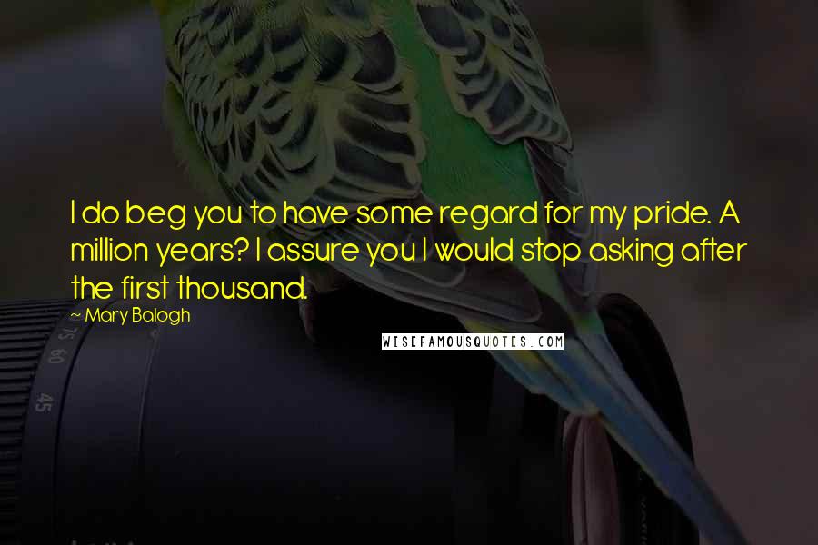 Mary Balogh Quotes: I do beg you to have some regard for my pride. A million years? I assure you I would stop asking after the first thousand.