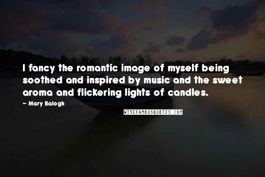 Mary Balogh Quotes: I fancy the romantic image of myself being soothed and inspired by music and the sweet aroma and flickering lights of candles.