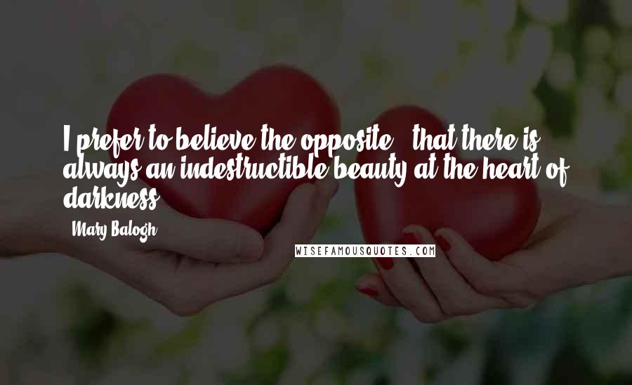 Mary Balogh Quotes: I prefer to believe the opposite - that there is always an indestructible beauty at the heart of darkness.