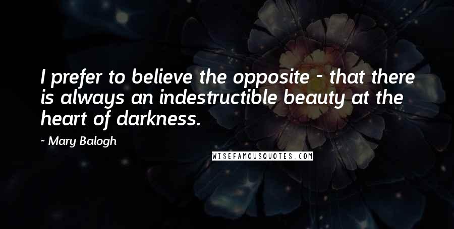 Mary Balogh Quotes: I prefer to believe the opposite - that there is always an indestructible beauty at the heart of darkness.