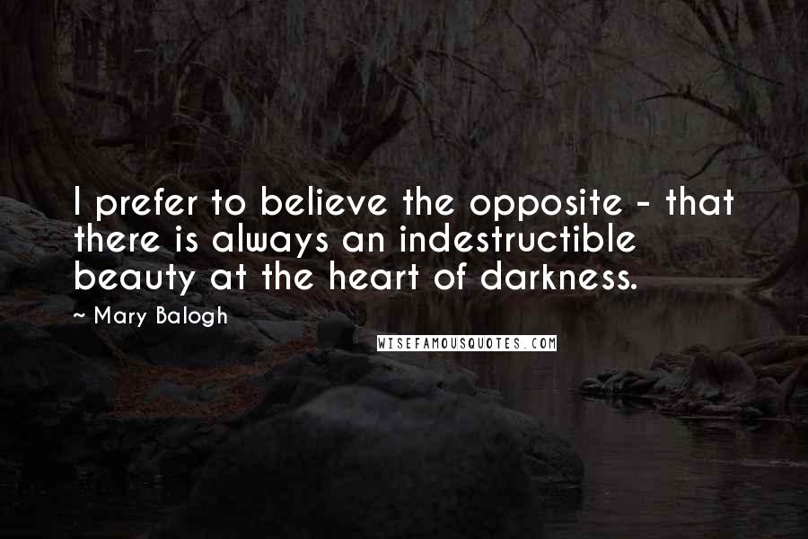 Mary Balogh Quotes: I prefer to believe the opposite - that there is always an indestructible beauty at the heart of darkness.