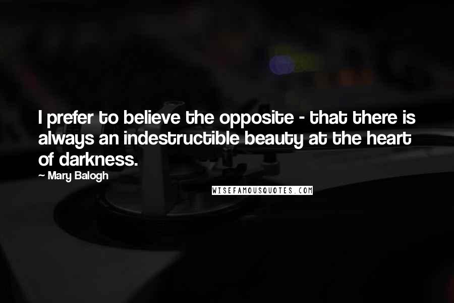 Mary Balogh Quotes: I prefer to believe the opposite - that there is always an indestructible beauty at the heart of darkness.
