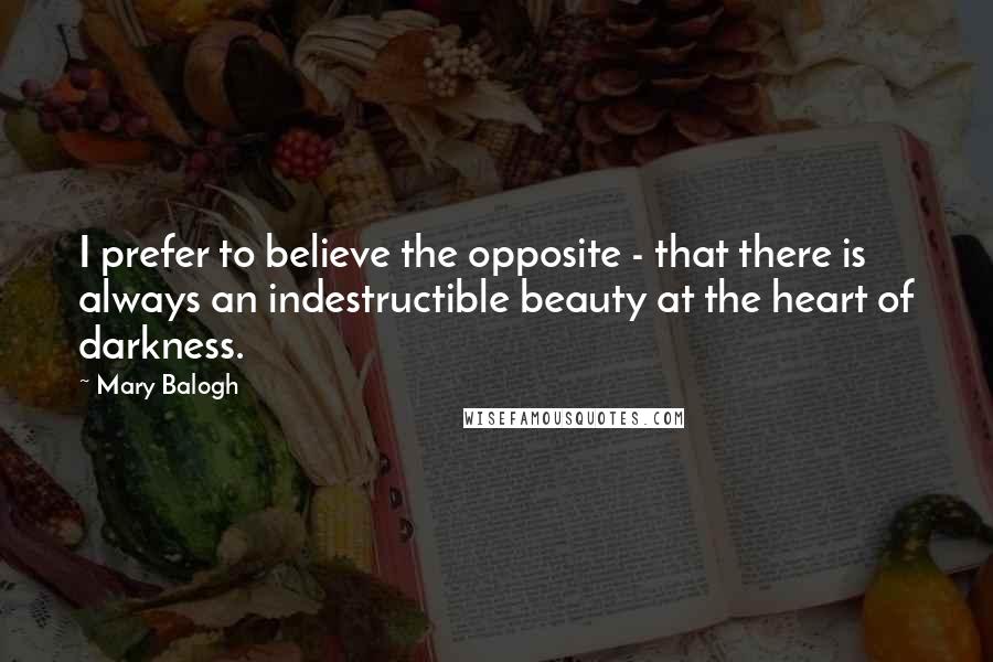 Mary Balogh Quotes: I prefer to believe the opposite - that there is always an indestructible beauty at the heart of darkness.