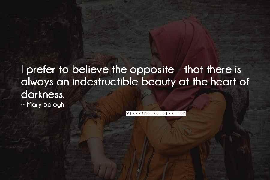 Mary Balogh Quotes: I prefer to believe the opposite - that there is always an indestructible beauty at the heart of darkness.