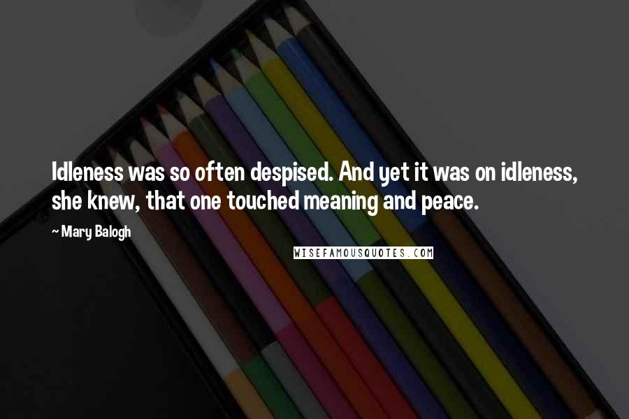 Mary Balogh Quotes: Idleness was so often despised. And yet it was on idleness, she knew, that one touched meaning and peace.