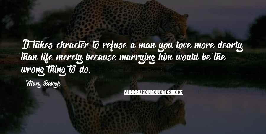 Mary Balogh Quotes: It takes chracter to refuse a man you love more dearly than life merely because marrying him would be the wrong thing to do.