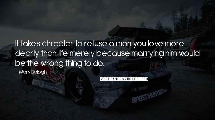 Mary Balogh Quotes: It takes chracter to refuse a man you love more dearly than life merely because marrying him would be the wrong thing to do.