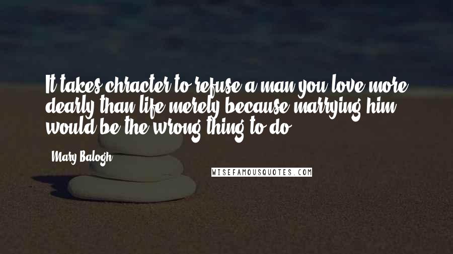 Mary Balogh Quotes: It takes chracter to refuse a man you love more dearly than life merely because marrying him would be the wrong thing to do.