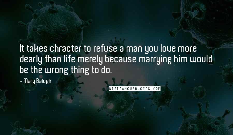 Mary Balogh Quotes: It takes chracter to refuse a man you love more dearly than life merely because marrying him would be the wrong thing to do.