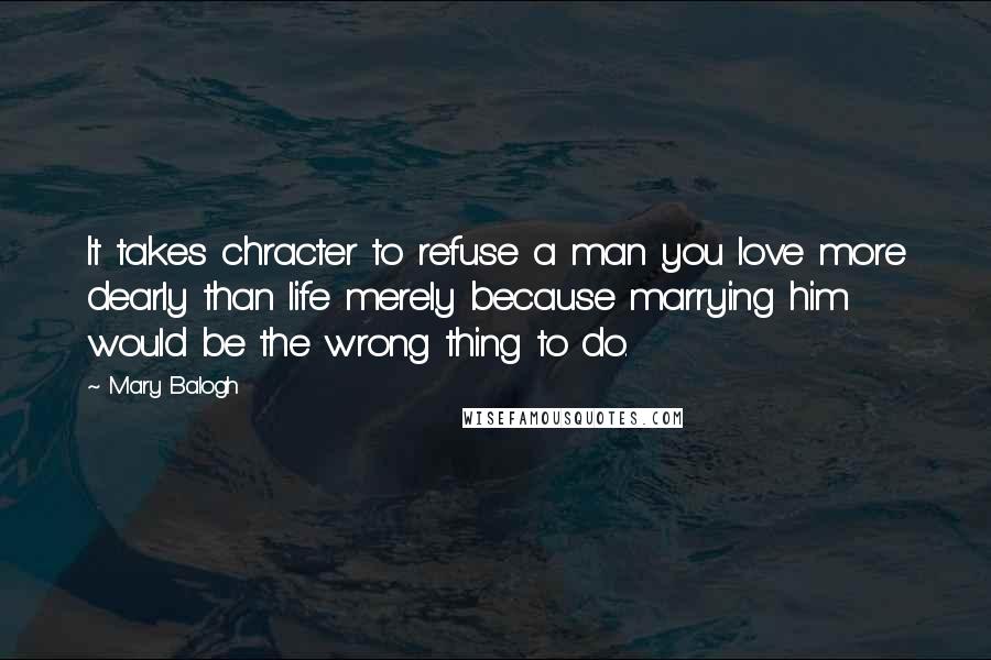 Mary Balogh Quotes: It takes chracter to refuse a man you love more dearly than life merely because marrying him would be the wrong thing to do.