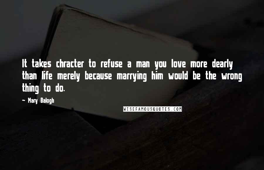Mary Balogh Quotes: It takes chracter to refuse a man you love more dearly than life merely because marrying him would be the wrong thing to do.