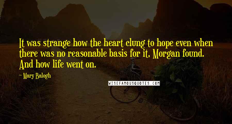 Mary Balogh Quotes: It was strange how the heart clung to hope even when there was no reasonable basis for it, Morgan found. And how life went on.