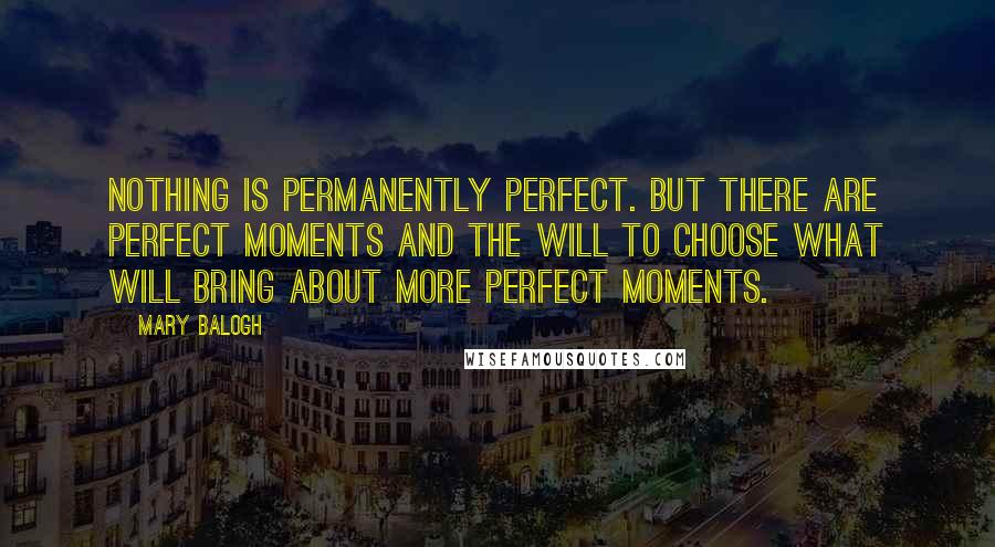 Mary Balogh Quotes: Nothing is permanently perfect. But there are perfect moments and the will to choose what will bring about more perfect moments.