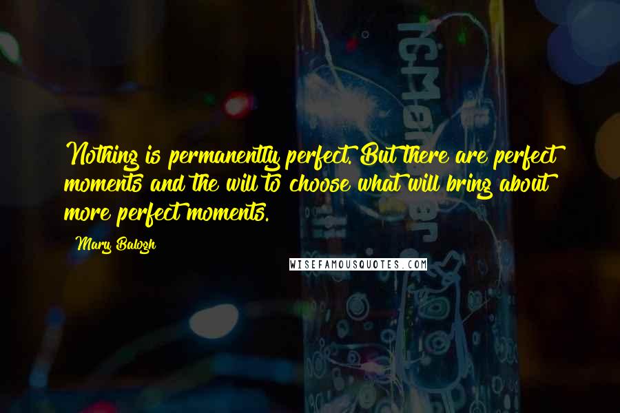 Mary Balogh Quotes: Nothing is permanently perfect. But there are perfect moments and the will to choose what will bring about more perfect moments.