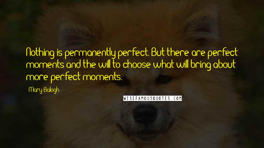 Mary Balogh Quotes: Nothing is permanently perfect. But there are perfect moments and the will to choose what will bring about more perfect moments.