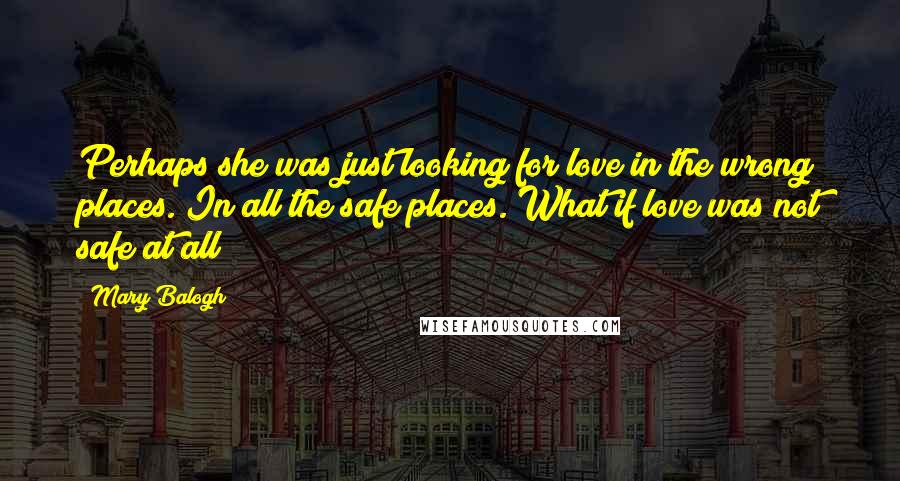 Mary Balogh Quotes: Perhaps she was just looking for love in the wrong places. In all the safe places. What if love was not safe at all?