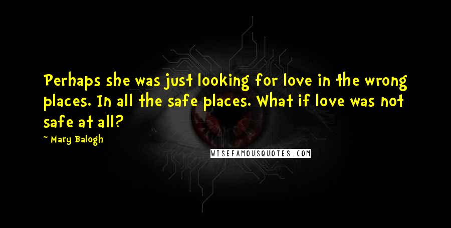 Mary Balogh Quotes: Perhaps she was just looking for love in the wrong places. In all the safe places. What if love was not safe at all?