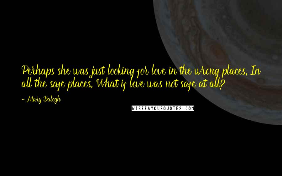 Mary Balogh Quotes: Perhaps she was just looking for love in the wrong places. In all the safe places. What if love was not safe at all?