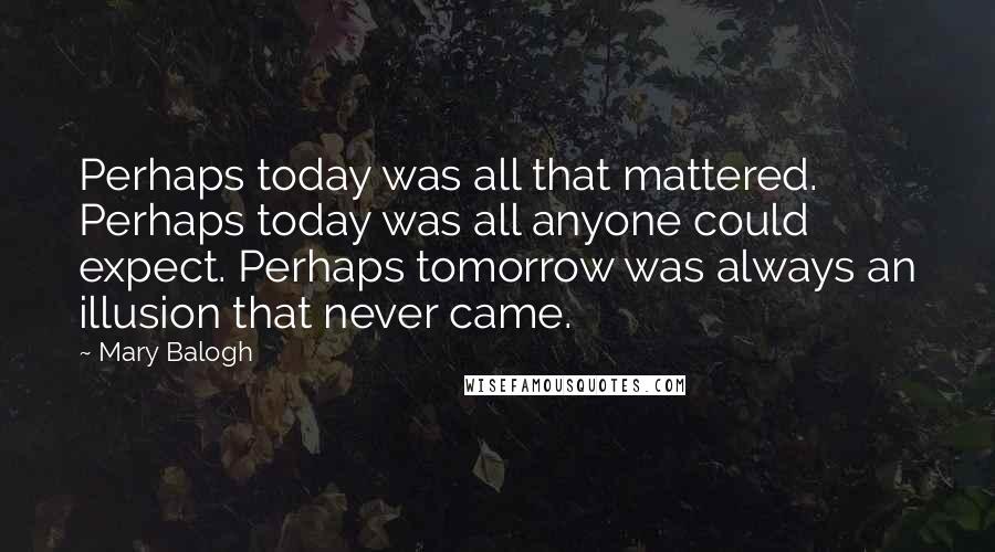 Mary Balogh Quotes: Perhaps today was all that mattered. Perhaps today was all anyone could expect. Perhaps tomorrow was always an illusion that never came.