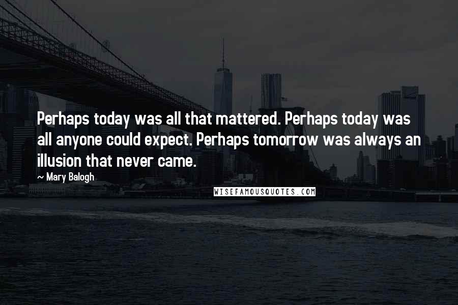 Mary Balogh Quotes: Perhaps today was all that mattered. Perhaps today was all anyone could expect. Perhaps tomorrow was always an illusion that never came.