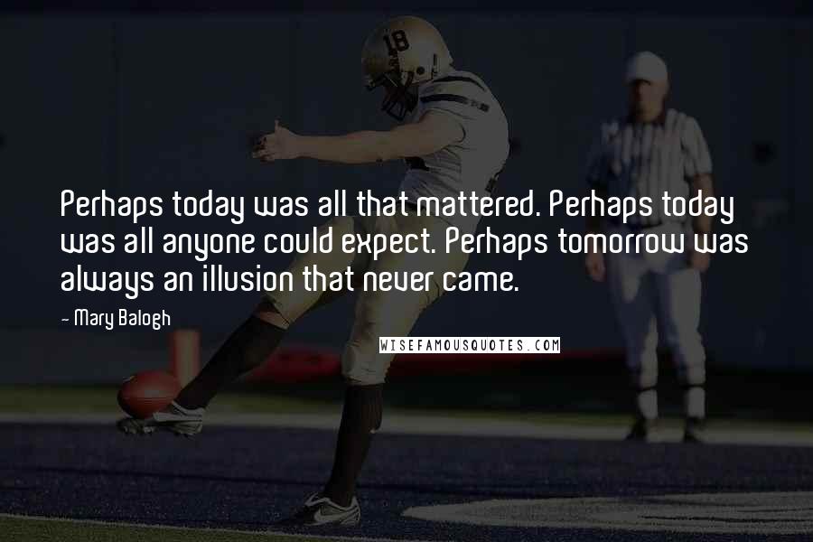 Mary Balogh Quotes: Perhaps today was all that mattered. Perhaps today was all anyone could expect. Perhaps tomorrow was always an illusion that never came.