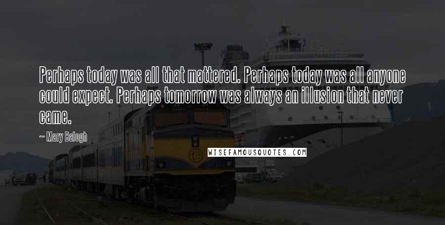 Mary Balogh Quotes: Perhaps today was all that mattered. Perhaps today was all anyone could expect. Perhaps tomorrow was always an illusion that never came.