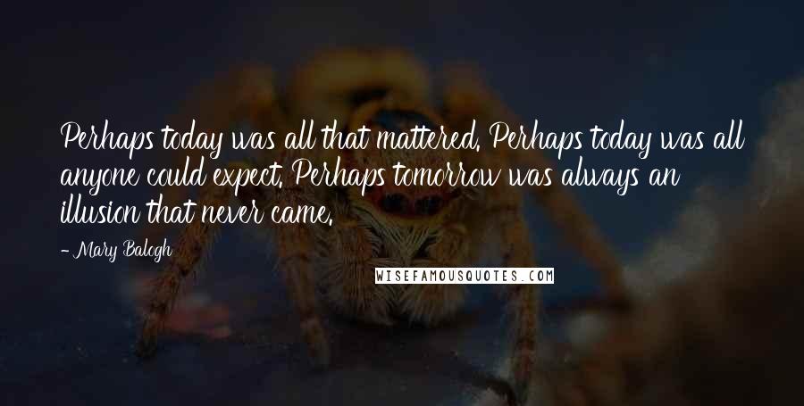 Mary Balogh Quotes: Perhaps today was all that mattered. Perhaps today was all anyone could expect. Perhaps tomorrow was always an illusion that never came.