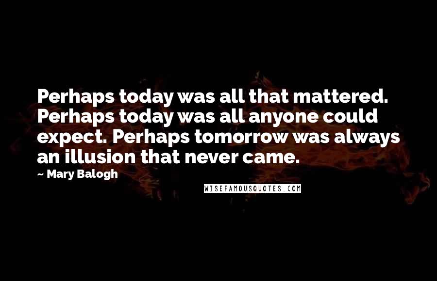 Mary Balogh Quotes: Perhaps today was all that mattered. Perhaps today was all anyone could expect. Perhaps tomorrow was always an illusion that never came.