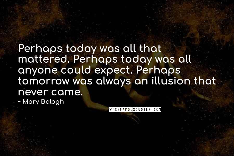Mary Balogh Quotes: Perhaps today was all that mattered. Perhaps today was all anyone could expect. Perhaps tomorrow was always an illusion that never came.