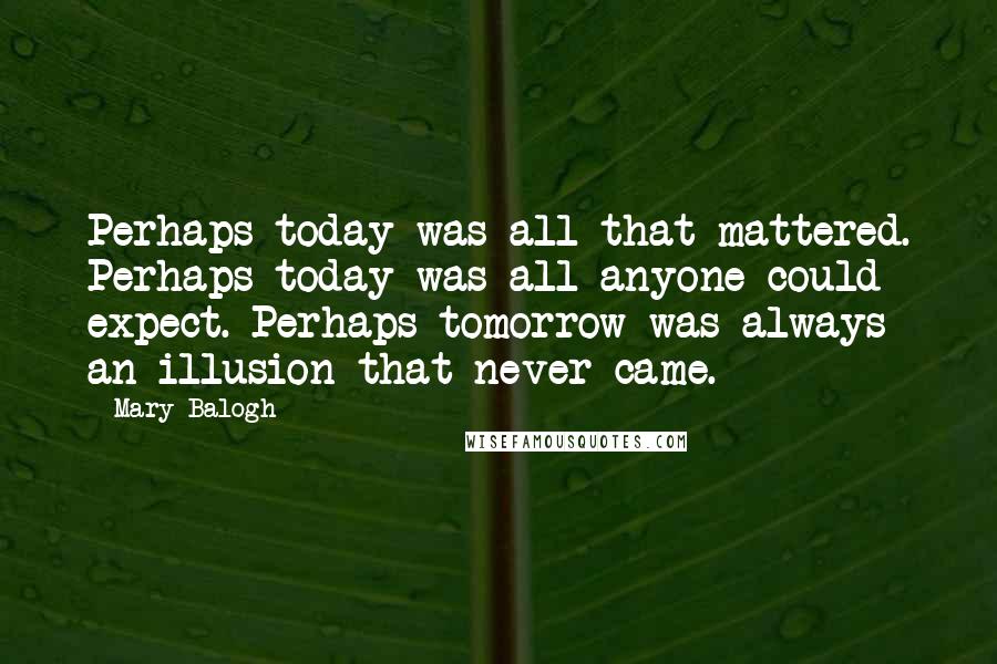 Mary Balogh Quotes: Perhaps today was all that mattered. Perhaps today was all anyone could expect. Perhaps tomorrow was always an illusion that never came.