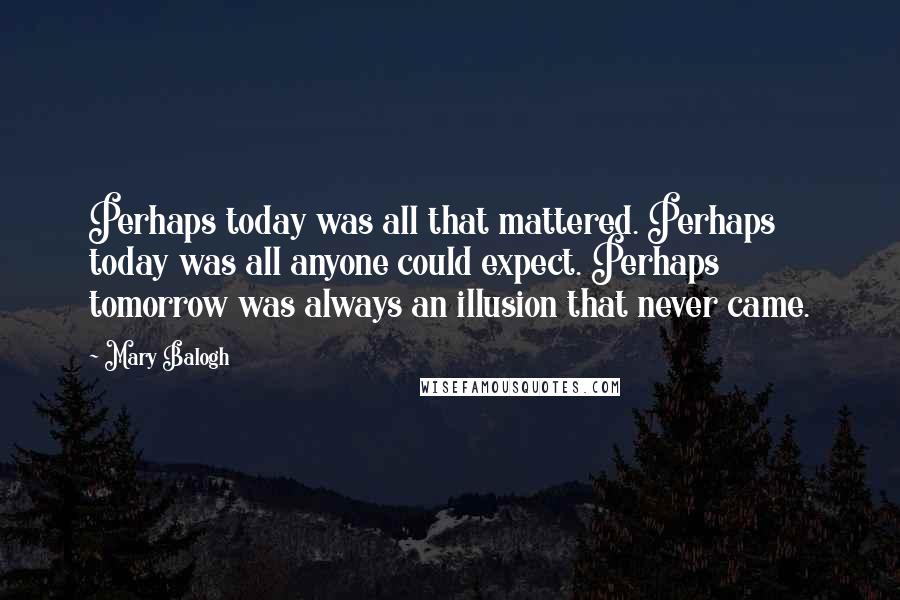 Mary Balogh Quotes: Perhaps today was all that mattered. Perhaps today was all anyone could expect. Perhaps tomorrow was always an illusion that never came.