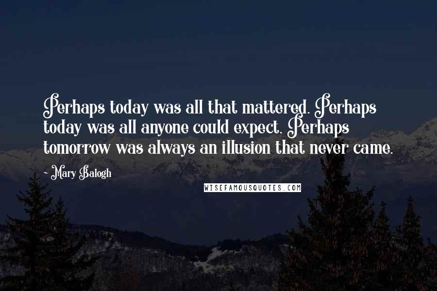 Mary Balogh Quotes: Perhaps today was all that mattered. Perhaps today was all anyone could expect. Perhaps tomorrow was always an illusion that never came.