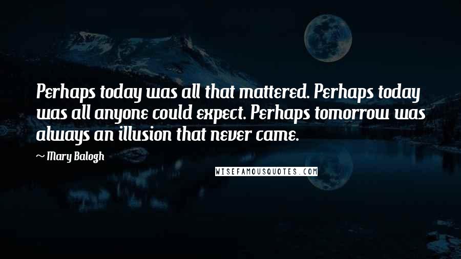 Mary Balogh Quotes: Perhaps today was all that mattered. Perhaps today was all anyone could expect. Perhaps tomorrow was always an illusion that never came.