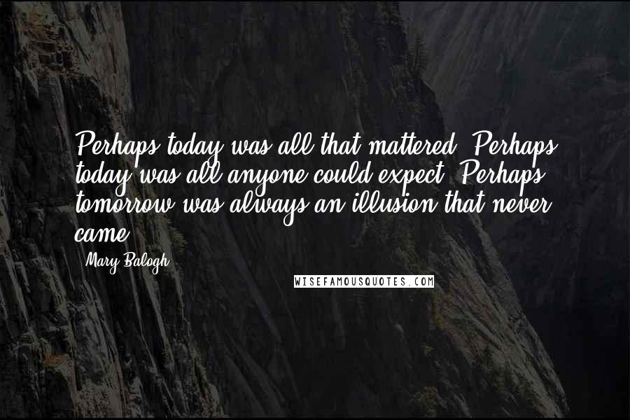 Mary Balogh Quotes: Perhaps today was all that mattered. Perhaps today was all anyone could expect. Perhaps tomorrow was always an illusion that never came.