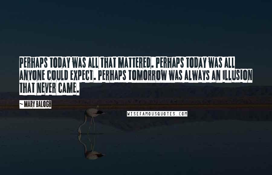 Mary Balogh Quotes: Perhaps today was all that mattered. Perhaps today was all anyone could expect. Perhaps tomorrow was always an illusion that never came.