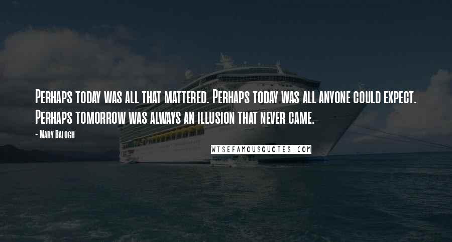 Mary Balogh Quotes: Perhaps today was all that mattered. Perhaps today was all anyone could expect. Perhaps tomorrow was always an illusion that never came.