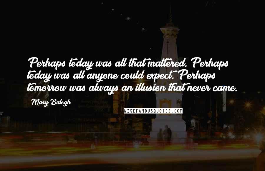 Mary Balogh Quotes: Perhaps today was all that mattered. Perhaps today was all anyone could expect. Perhaps tomorrow was always an illusion that never came.