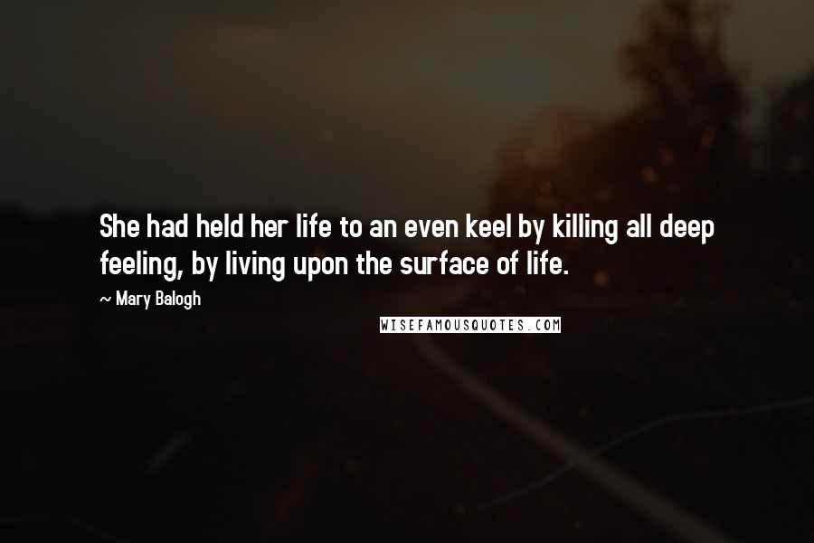 Mary Balogh Quotes: She had held her life to an even keel by killing all deep feeling, by living upon the surface of life.