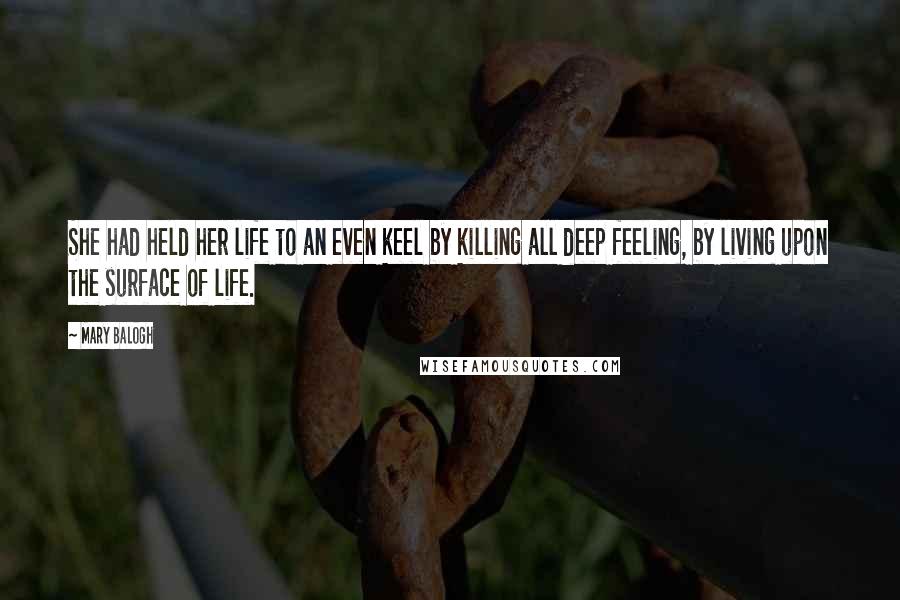 Mary Balogh Quotes: She had held her life to an even keel by killing all deep feeling, by living upon the surface of life.