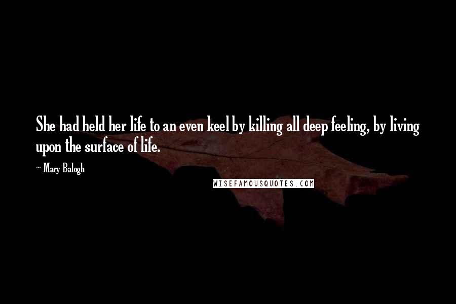 Mary Balogh Quotes: She had held her life to an even keel by killing all deep feeling, by living upon the surface of life.