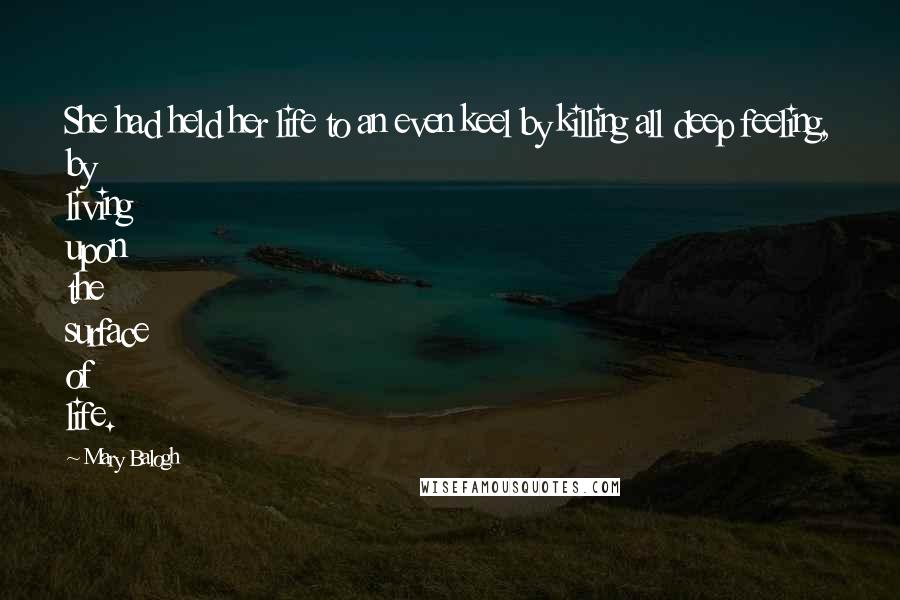 Mary Balogh Quotes: She had held her life to an even keel by killing all deep feeling, by living upon the surface of life.