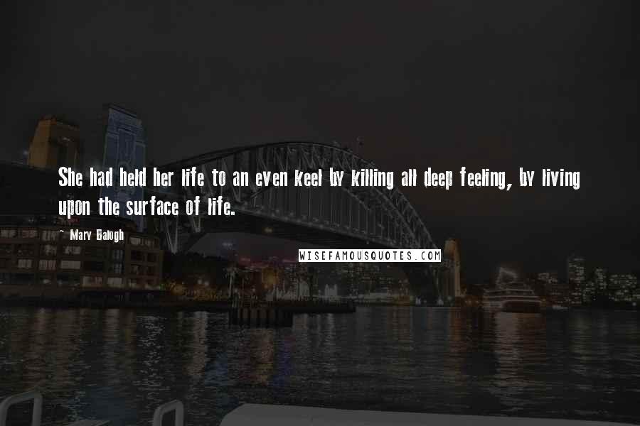 Mary Balogh Quotes: She had held her life to an even keel by killing all deep feeling, by living upon the surface of life.