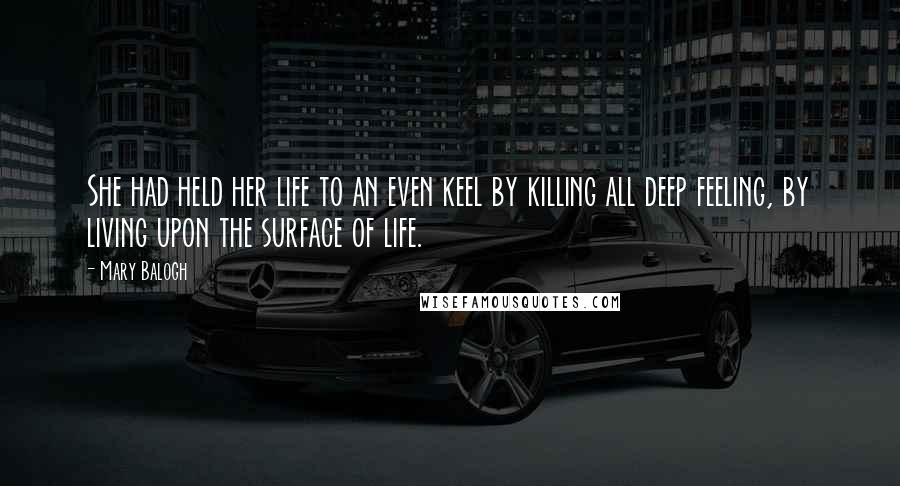 Mary Balogh Quotes: She had held her life to an even keel by killing all deep feeling, by living upon the surface of life.