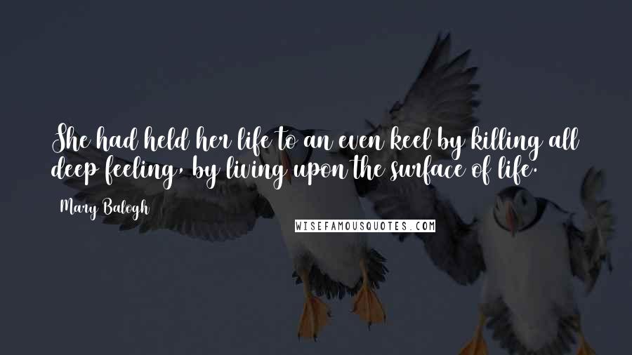 Mary Balogh Quotes: She had held her life to an even keel by killing all deep feeling, by living upon the surface of life.